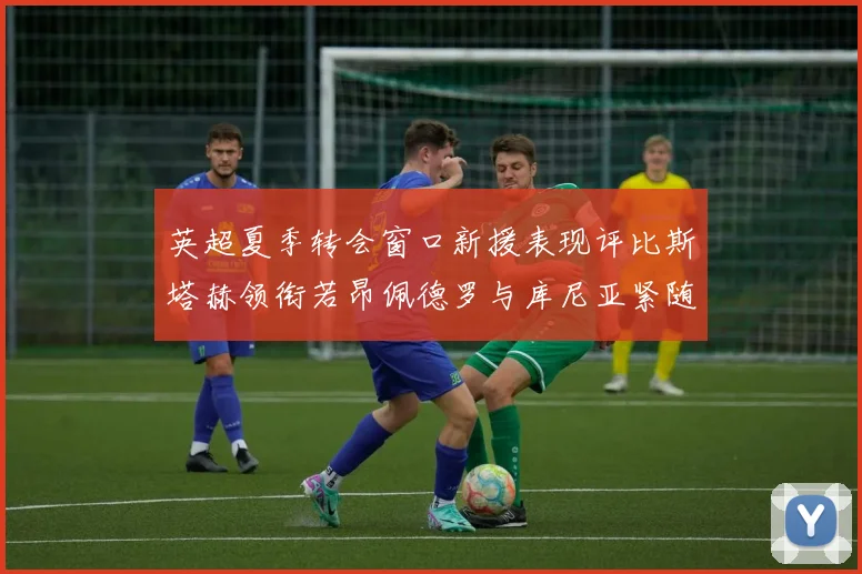 英超夏季转会窗口新援表现评比斯塔赫领衔若昂佩德罗与库尼亚紧随其后