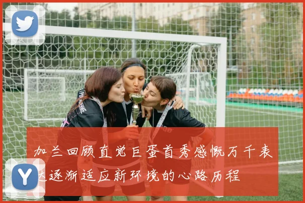加兰回顾直觉巨蛋首秀感慨万千表达逐渐适应新环境的心路历程