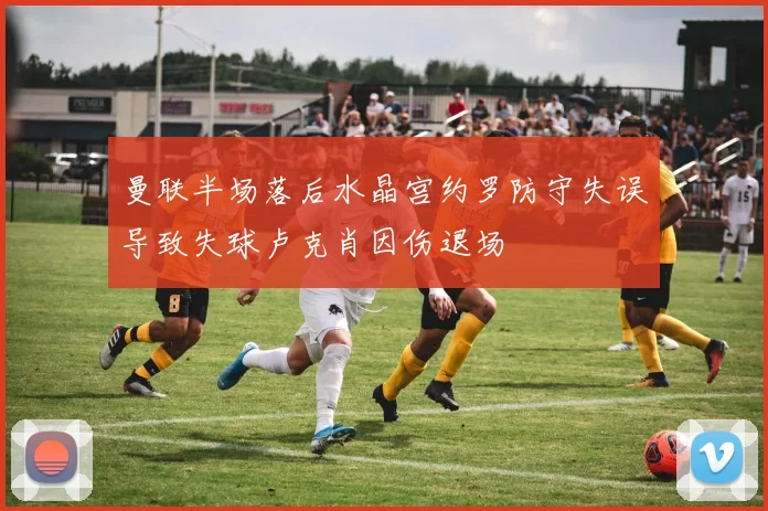 曼联半场落后水晶宫约罗防守失误导致失球卢克肖因伤退场