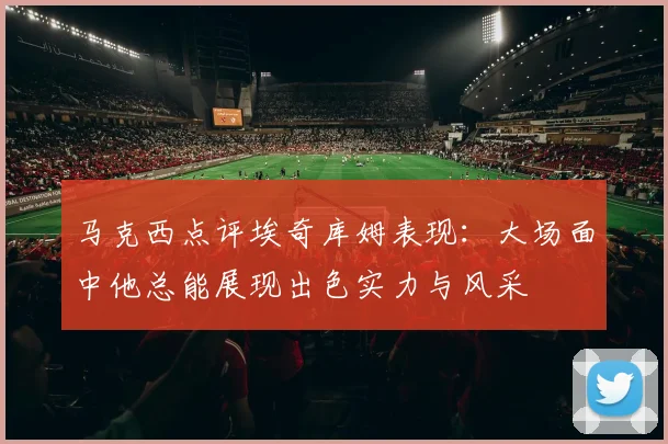 马克西点评埃奇库姆表现：大场面中他总能展现出色实力与风采