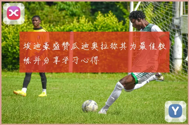 埃迪豪盛赞瓜迪奥拉称其为最佳教练并分享学习心得