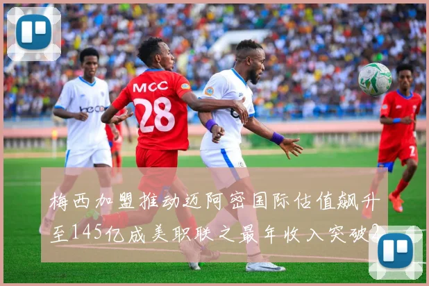 梅西加盟推动迈阿密国际估值飙升至145亿成美职联之最年收入突破2亿美元