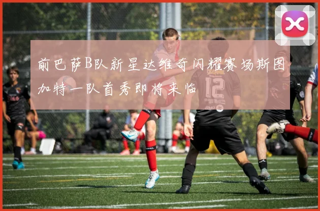 前巴萨B队新星达维奇闪耀赛场斯图加特一队首秀即将来临