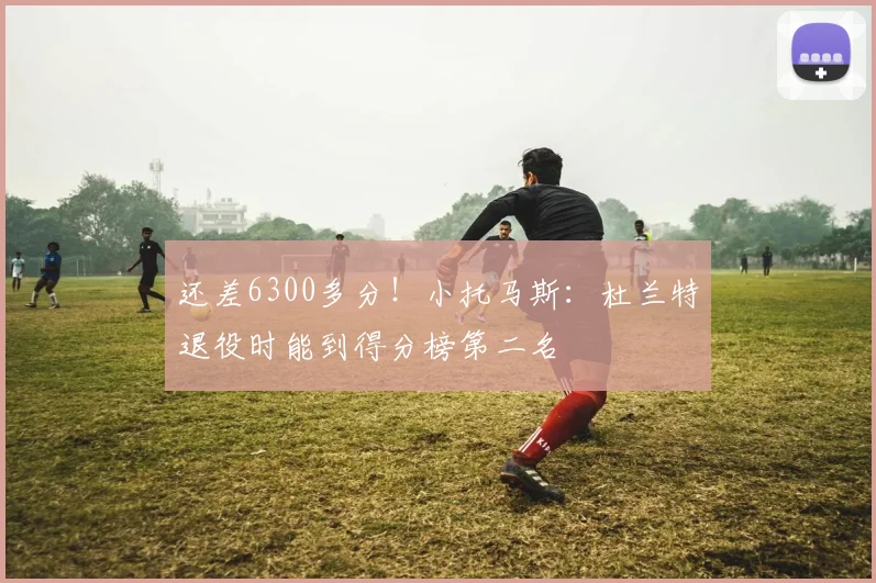 还差6300多分！小托马斯：杜兰特退役时能到得分榜第二名