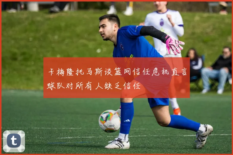 卡梅隆托马斯谈篮网信任危机直言球队对所有人缺乏信任