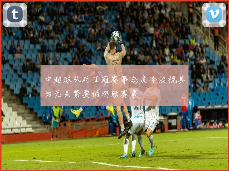 中超球队对亚冠赛事态度冷淡视其为无关紧要的鸡肋赛事