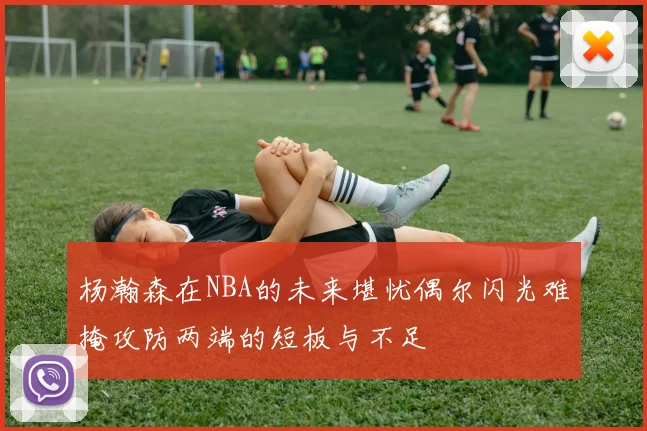 杨瀚森在NBA的未来堪忧偶尔闪光难掩攻防两端的短板与不足