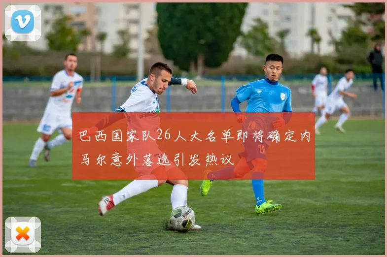 巴西国家队26人大名单即将确定内马尔意外落选引发热议
