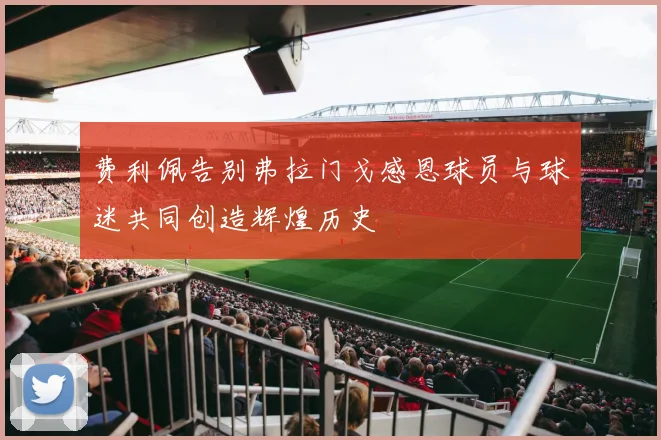 费利佩告别弗拉门戈感恩球员与球迷共同创造辉煌历史