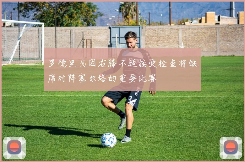 罗德里戈因右膝不适接受检查将缺席对阵塞尔塔的重要比赛