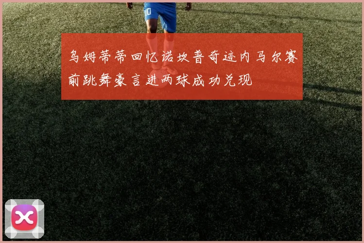 乌姆蒂蒂回忆诺坎普奇迹内马尔赛前跳舞豪言进两球成功兑现